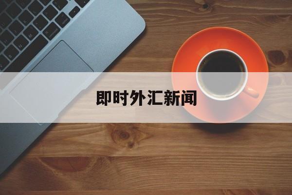 即时外汇新闻(外汇新闻实时接口)